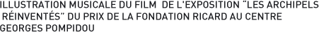 ILLUSTRATION MUSICALE DU FILM  DE L'EXPOSITION LES ARCHIPELS RINVENTS DU PRIX DE LA FONDATION RICARD AU CENTRE GEORGES POMPIDOU